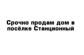 Срочно продам дом в посёлке Станционный